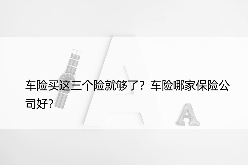 车险买这三个险就够了？车险哪家保险公司好？