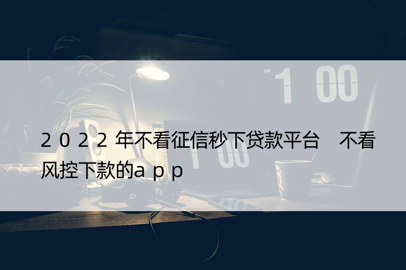 2022年不看征信秒下贷款平台 不看风控下款的app