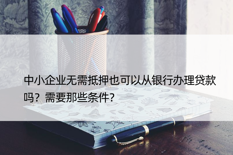 中小企业无需抵押也可以从银行办理贷款吗？需要那些条件？