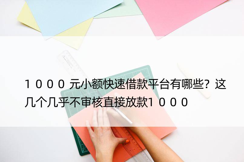 1000元小额快速借款平台有哪些？这几个几乎不审核直接放款1000