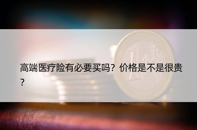 高端医疗险有必要买吗？价格是不是很贵？