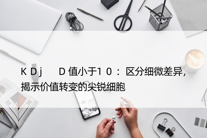 KDj D值小于10：区分细微差异，揭示价值转变的尖锐细胞