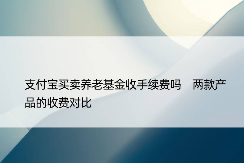 支付宝买卖养老基金收手续费吗 两款产品的收费对比