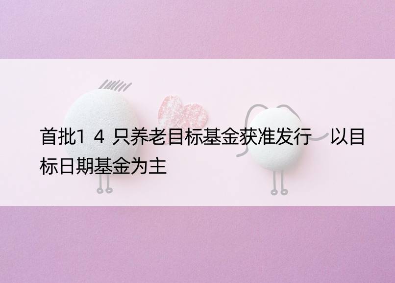 首批14只养老目标基金获准发行 以目标日期基金为主