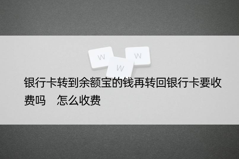 银行卡转到余额宝的钱再转回银行卡要收费吗 怎么收费