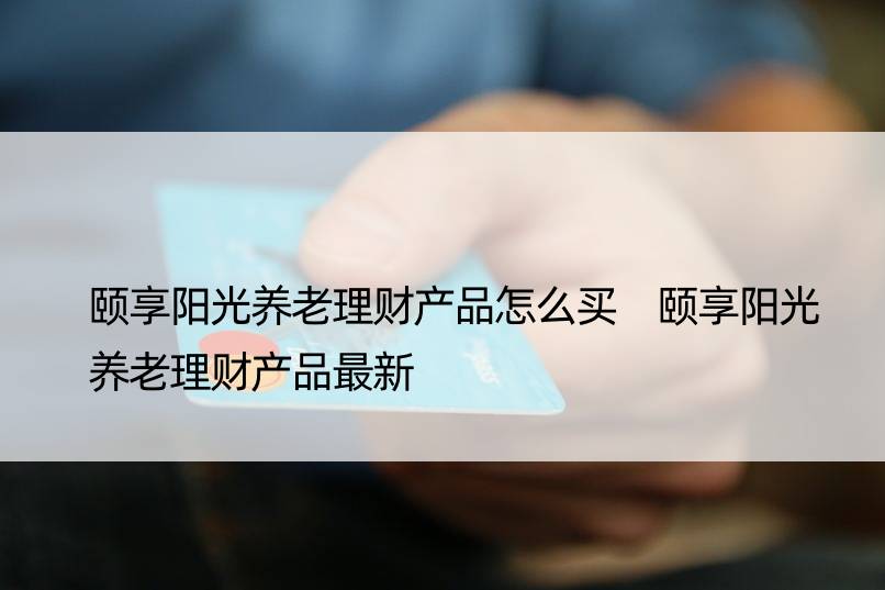 颐享阳光养老理财产品怎么买 颐享阳光养老理财产品最新