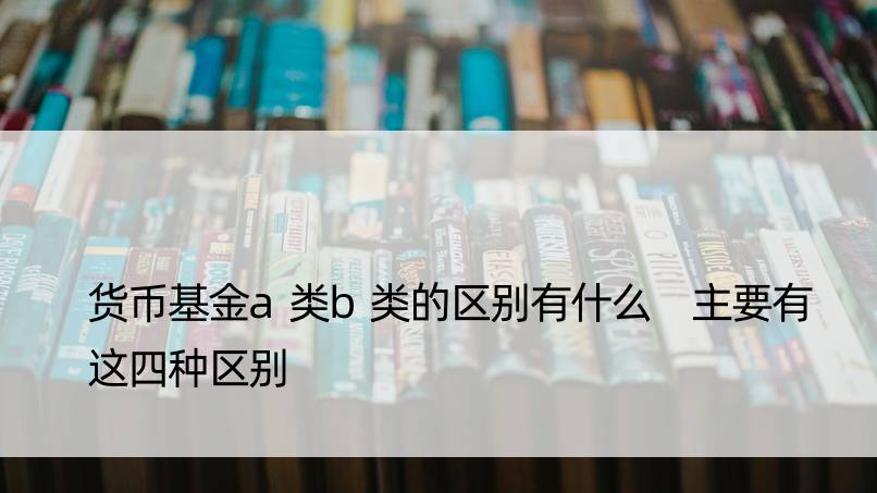 货币基金a类b类的区别有什么 主要有这四种区别