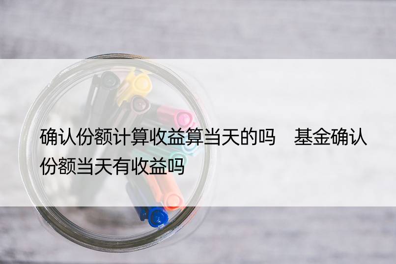 确认份额计算收益算当天的吗 基金确认份额当天有收益吗