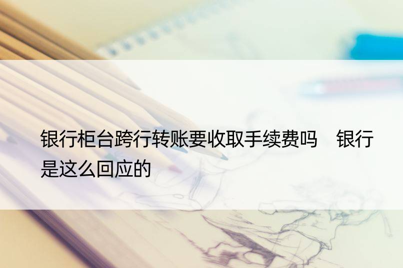 银行柜台跨行转账要收取手续费吗 银行是这么回应的