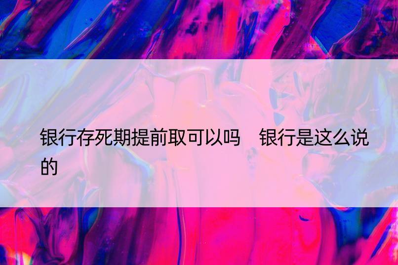 银行存死期提前取可以吗 银行是这么说的