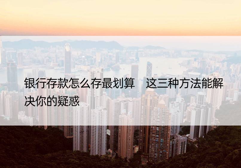 银行存款怎么存最划算 这三种方法能解决你的疑惑