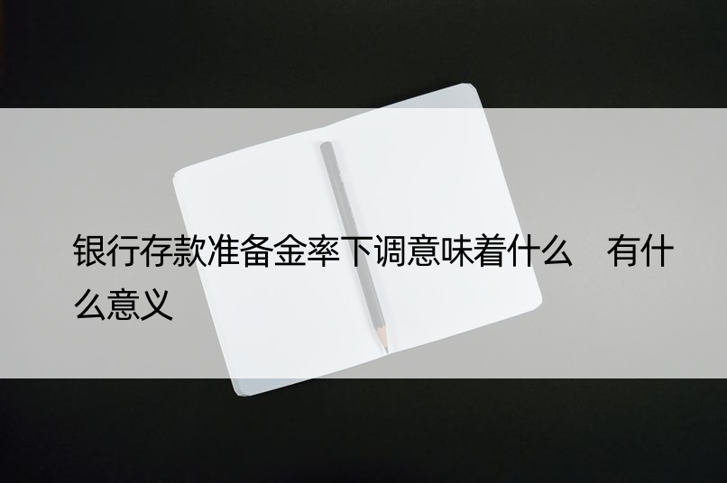 银行存款准备金率下调意味着什么 有什么意义