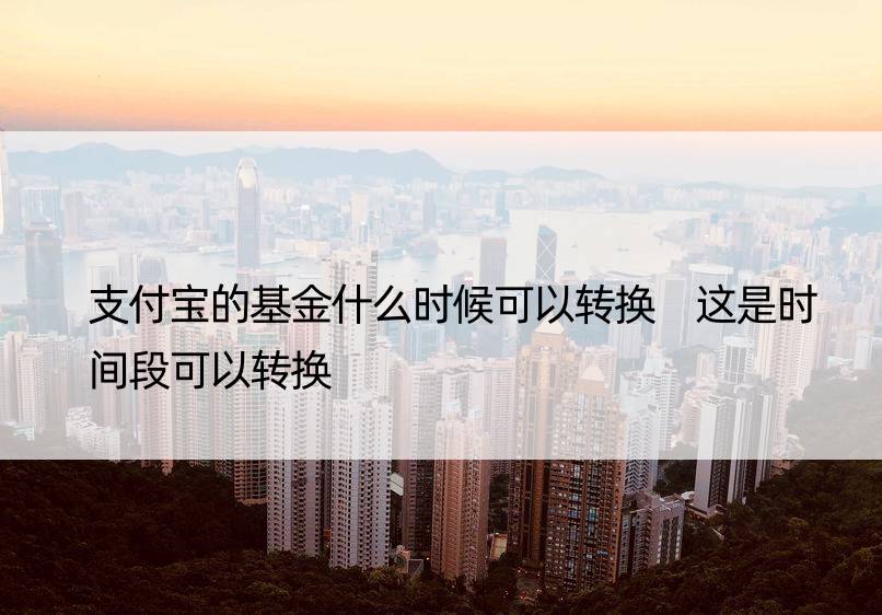 支付宝的基金什么时候可以转换 这是时间段可以转换