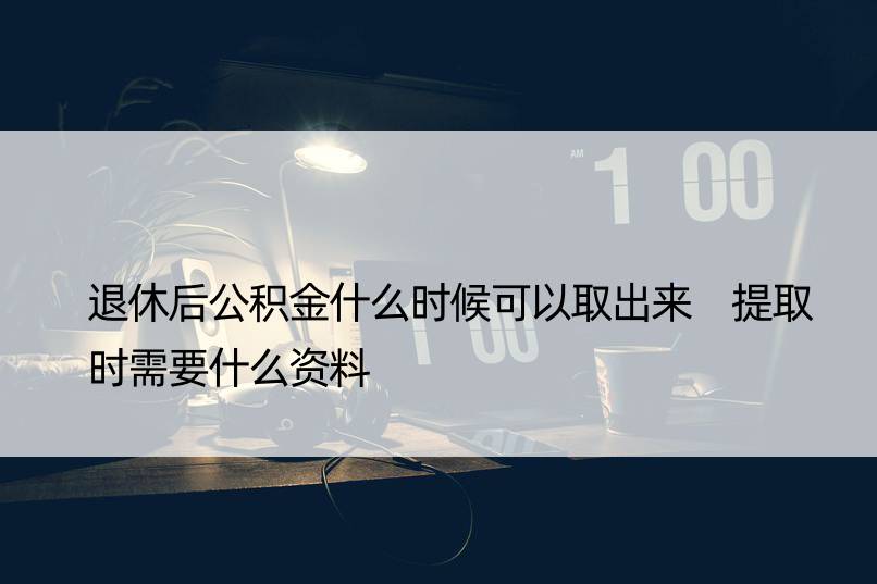 退休后公积金什么时候可以取出来 提取时需要什么资料