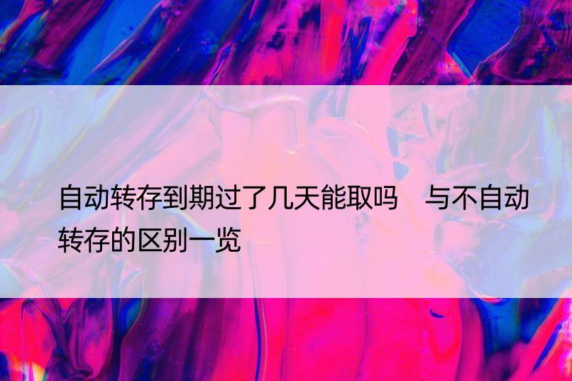 自动转存到期过了几天能取吗 与不自动转存的区别一览