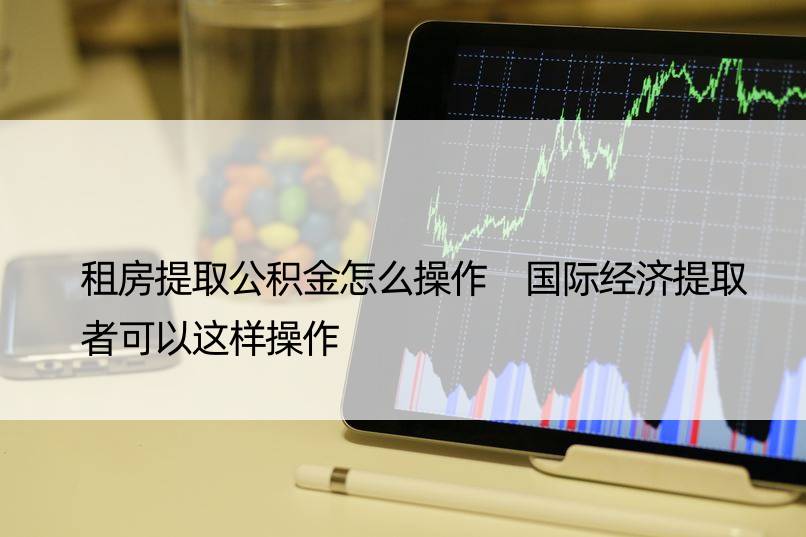 租房提取公积金怎么操作 国际经济提取者可以这样操作