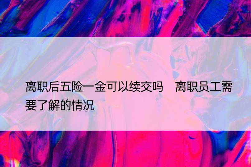 离职后五险一金可以续交吗 离职员工需要了解的情况