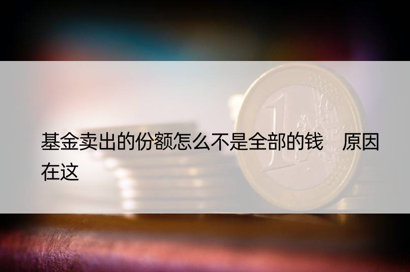 基金卖出的份额怎么不是全部的钱 原因在这