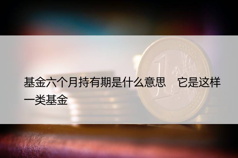 基金六个月持有期是什么意思 它是这样一类基金