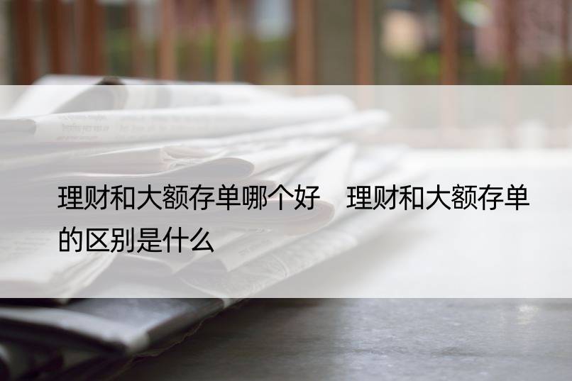 理财和大额存单哪个好 理财和大额存单的区别是什么