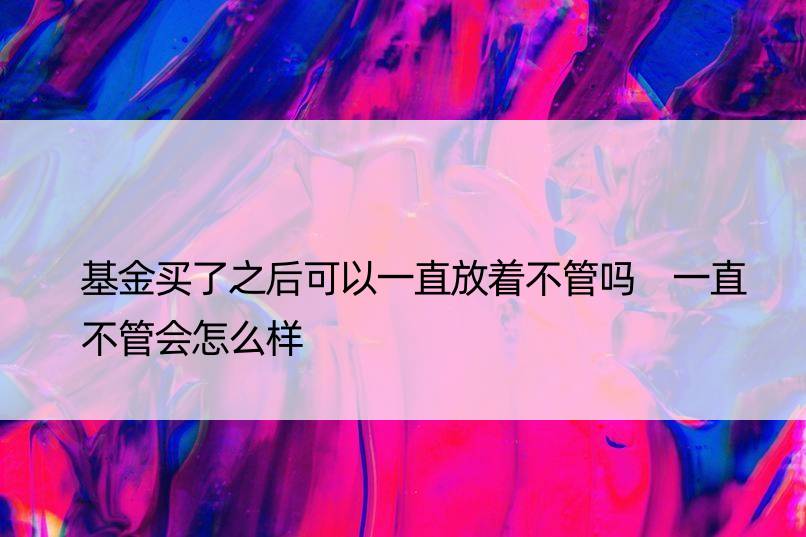 基金买了之后可以一直放着不管吗 一直不管会怎么样