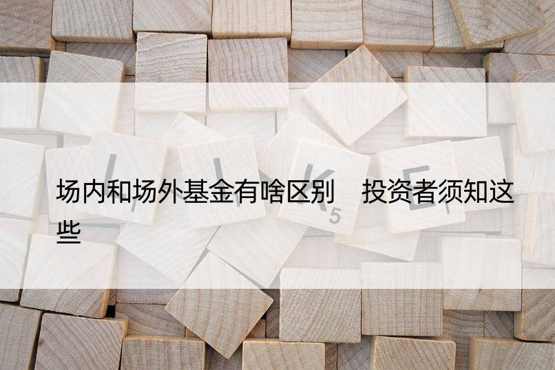 场内和场外基金有啥区别 投资者须知这些