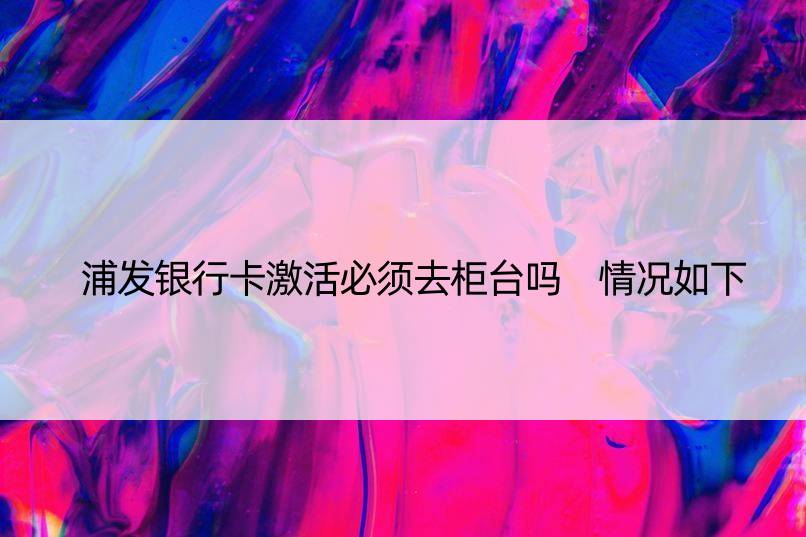 浦发银行卡激活必须去柜台吗 情况如下