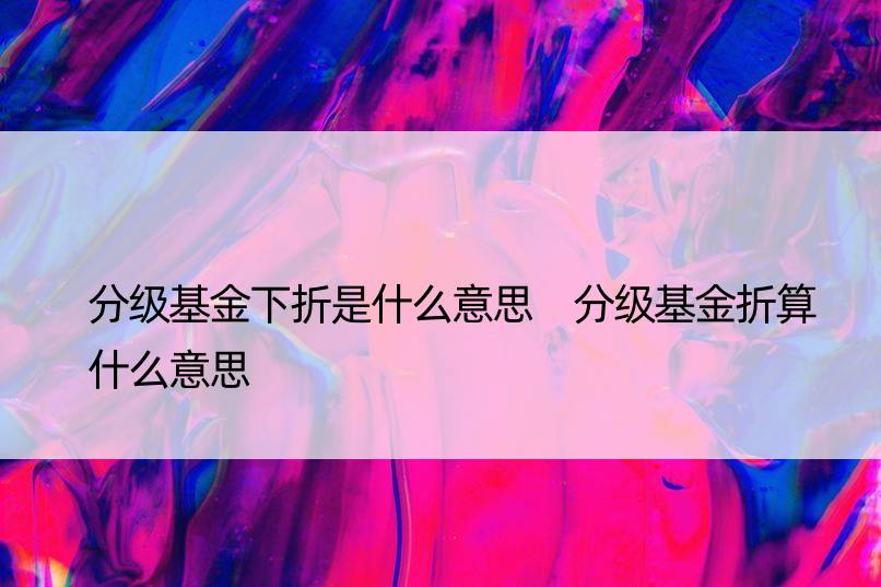 分级基金下折是什么意思 分级基金折算什么意思