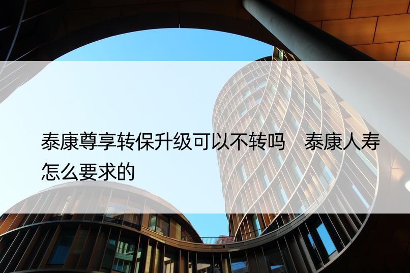 泰康尊享转保升级可以不转吗 泰康人寿怎么要求的