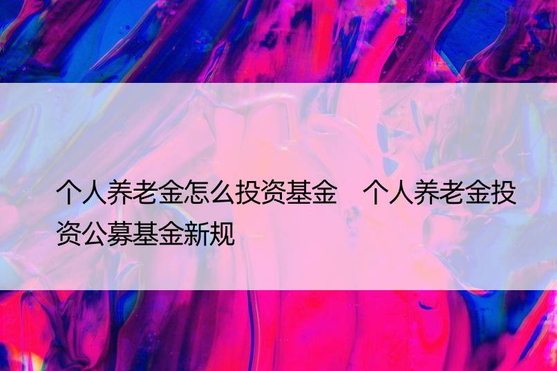 个人养老金怎么投资基金 个人养老金投资公募基金新规