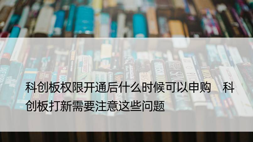 科创板权限开通后什么时候可以申购 科创板打新需要注意这些问题