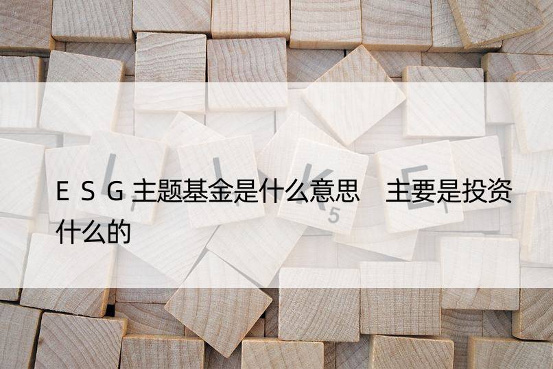 ESG主题基金是什么意思 主要是投资什么的