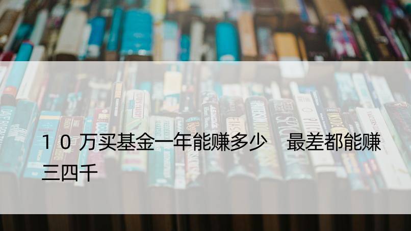 10万买基金一年能赚多少 最差都能赚三四千