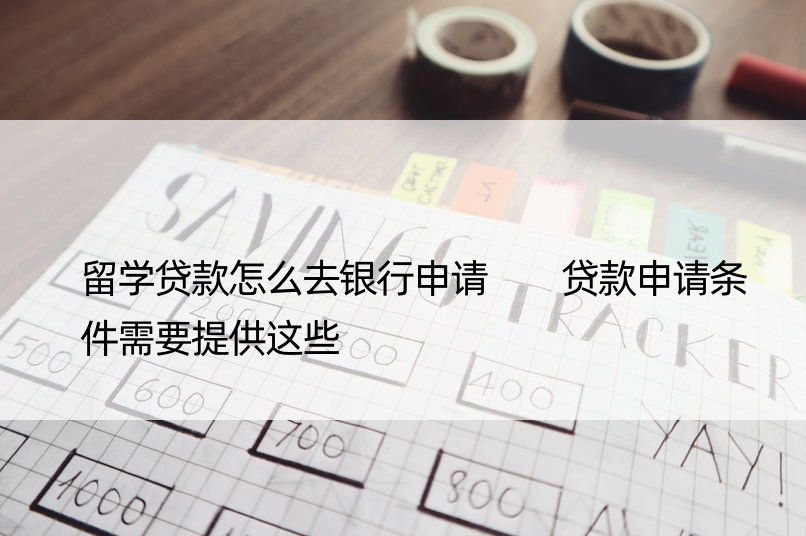 留学贷款怎么去银行申请  贷款申请条件需要提供这些