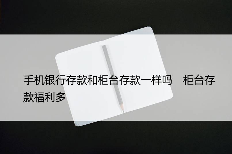 手机银行存款和柜台存款一样吗 柜台存款福利多