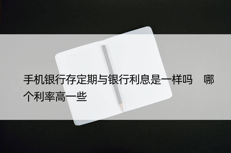 手机银行存定期与银行利息是一样吗 哪个利率高一些