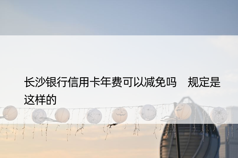 长沙银行信用卡年费可以减免吗 规定是这样的