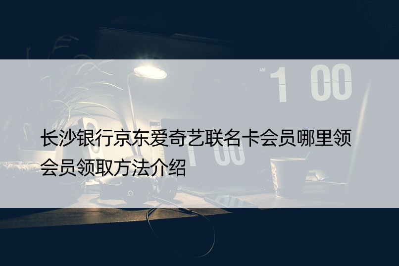 长沙银行京东爱奇艺联名卡会员哪里领 会员领取方法介绍