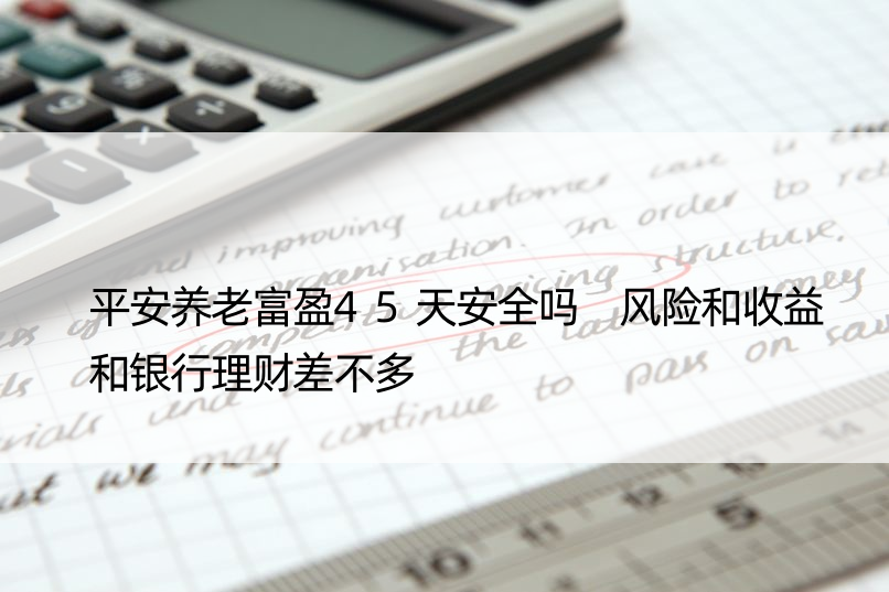 平安养老富盈45天安全吗 风险和收益和银行理财差不多