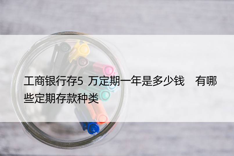 工商银行存5万定期一年是多少钱 有哪些定期存款种类