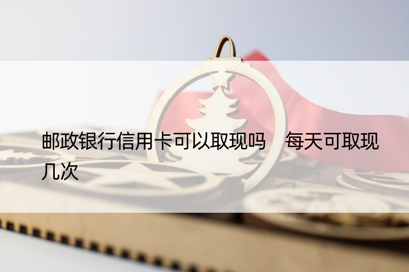 邮政银行信用卡可以取现吗 每天可取现几次