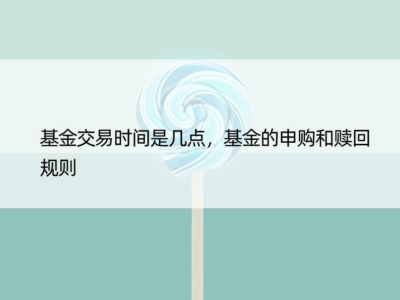 基金交易时间是几点，基金的申购和赎回规则