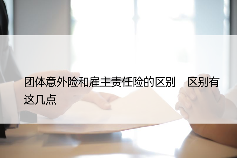 团体意外险和雇主责任险的区别 区别有这几点