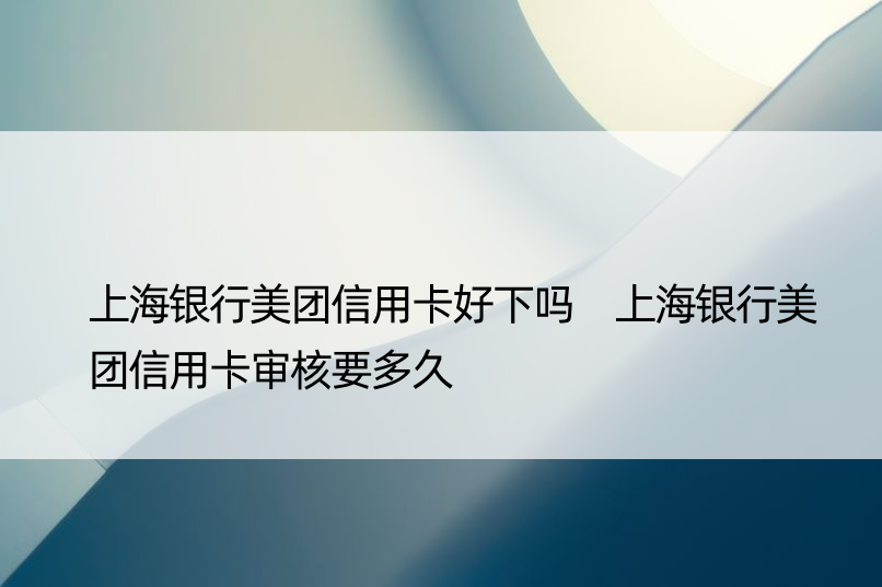 上海银行美团信用卡好下吗 上海银行美团信用卡审核要多久