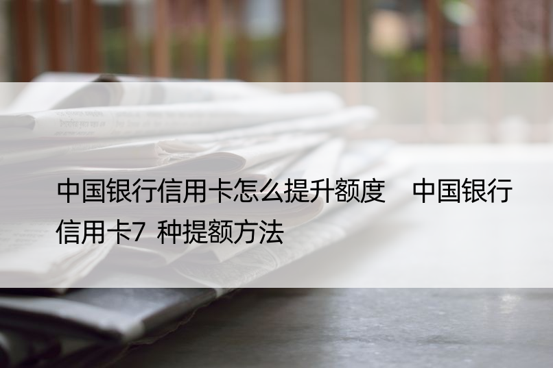 中国银行信用卡怎么提升额度 中国银行信用卡7种提额方法