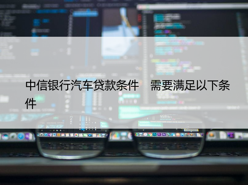 中信银行汽车贷款条件 需要满足以下条件