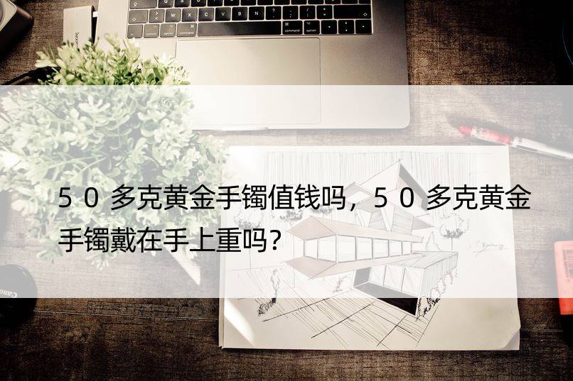 50多克黄金手镯值钱吗，50多克黄金手镯戴在手上重吗？