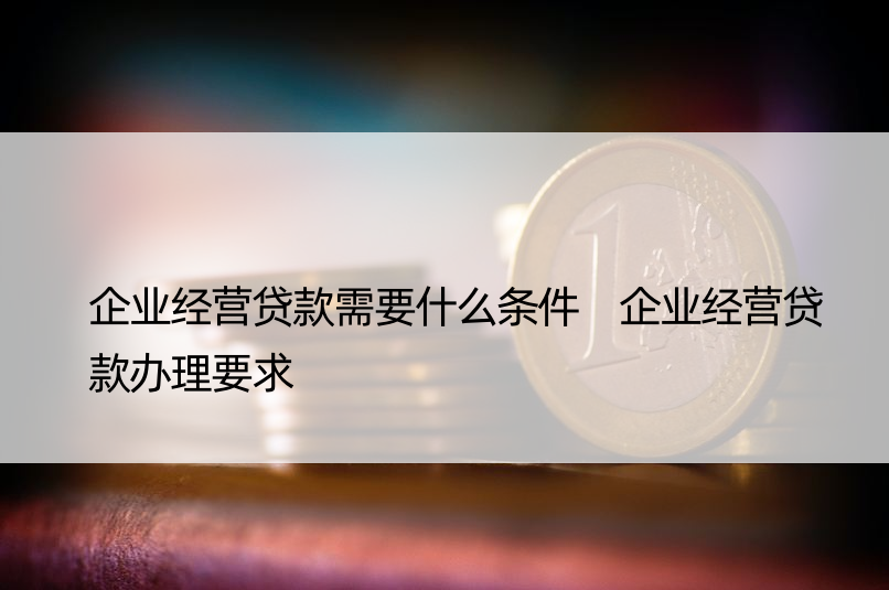 企业经营贷款需要什么条件 企业经营贷款办理要求