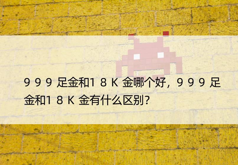 999足金和18K金哪个好，999足金和18K金有什么区别？