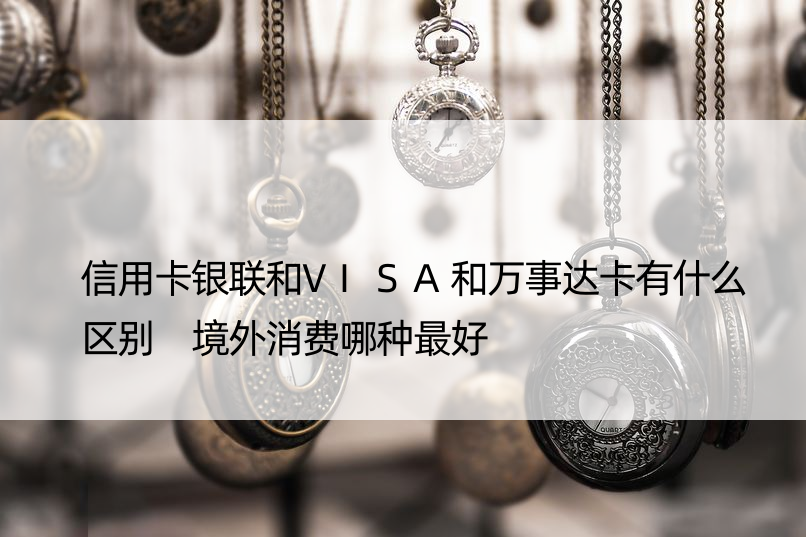 信用卡银联和VISA和万事达卡有什么区别 境外消费哪种更好